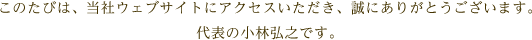 このたびは、当社ウェブサイトにアクセスいただき、誠にありがとうございます。代表の小林弘之です。