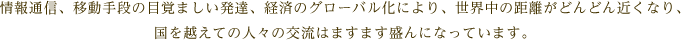 情報通信、移動手段の目覚ましい発達、経済のグローバル化により、世界中の距離がどんどん近くなり、国を越えての人々の交流はますます盛んになっています。
