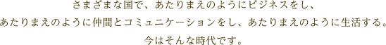 さまざまな国で、あたりまえのようにビジネスをし、あたりまえのように仲間とコミュニケーションをし、あたりまえのように生活する。今はそんな時代です。