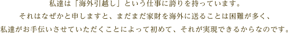 私達は「海外引越し」という仕事に誇りを持っています。それはなぜかと申しますと、まだまだ家財を海外に送ることは困難が多く、私達がお手伝いさせていただくことによって初めて、それが実現できるからなのです。