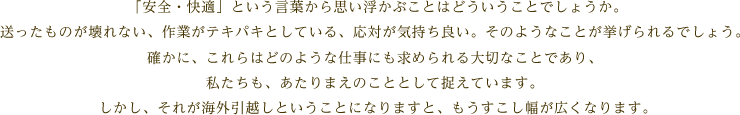  「安全・快適」という言葉から思い浮かぶことはどういうことでしょうか。送ったものが壊れない、作業がテキパキとしている、応対が気持ち良い。そのようなことが挙げられるでしょう。確かに、これらはどのような仕事にも求められる大切なことであり、私たちも、あたりまえのこととして捉えています。しかし、それが海外引越しということになりますと、もうすこし幅が広くなります。