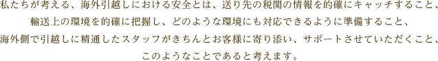 私たちが考える、海外引越しにおける安全とは、送り先の税関の情報を的確にキャッチすること、輸送上の環境を的確に把握し、どのような環境にも対応できるように準備すること、海外側で引越しに精通したスタッフがきちんとお客様に寄り添い、サポートさせていただくこと、このようなことであると考えます。