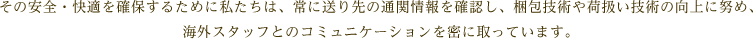 その安全・快適を確保するために私たちは、常に送り先の通関情報を確認し、梱包技術や荷扱い技術の向上に努め、海外スタッフとのコミュニケーションを密に取っています。