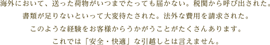 海外において、送った荷物がいつまでたっても届かない。税関から呼び出された。書類が足りないといって大変待たされた。法外な費用を請求された。このような経験をお客様からうかがうことがたくさんあります。これでは「安全・快適」な引越しとは言えません。