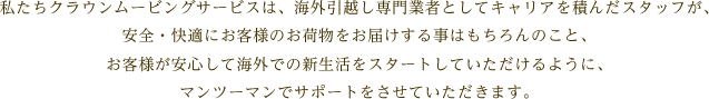 私たちクラウンムービングサービスは、海外引越し専門業者としてキャリアを積んだスタッフが、安全・快適にお客様のお荷物をお届けする事はもちろんのこと、お客様が安心して海外での新生活をスタートしていただけるように、マンツーマンでサポートをさせていただきます。