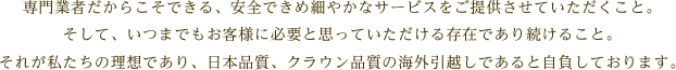 専門業者だからこそできる、安全できめ細やかなサービスをご提供させていただくこと。そして、いつまでもお客様に必要と思っていただける存在であり続けること。それが私たちの理想であり、日本品質、クラウン品質の海外引越しであると自負しております。