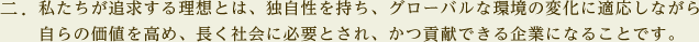 私たちが追求する理想とは、独自性を持ち、グローバルな環境の変化に適応しながら自らの価値を高め、長く社会に必要とされ、かつ貢献できる企業になることです。
