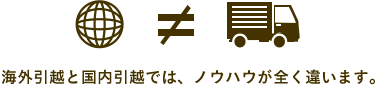 海外引越しと国内引越しでは、ノウハウが全く違います。