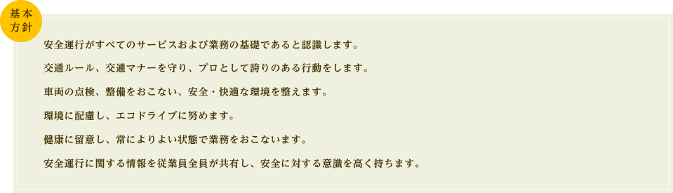 安全運行がすべてのサービスおよび業務の基礎であると認識します。交通ルール、交通マナーを守り、プロとして誇りのある行動をします。車両の点検、整備をおこない、安全・快適な環境を整えます。環境に配慮し、エコドライブに努めます。健康に留意し、常によりよい状態で業務をおこないます。安全運行に関する情報を従業員全員が共有し、安全に対する意識を高く持ちます。